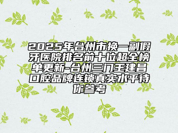2025年台州市换一副假牙医院排名前十位超全榜单更新-台州三门王建昌口腔品牌连锁真实水平待你参考