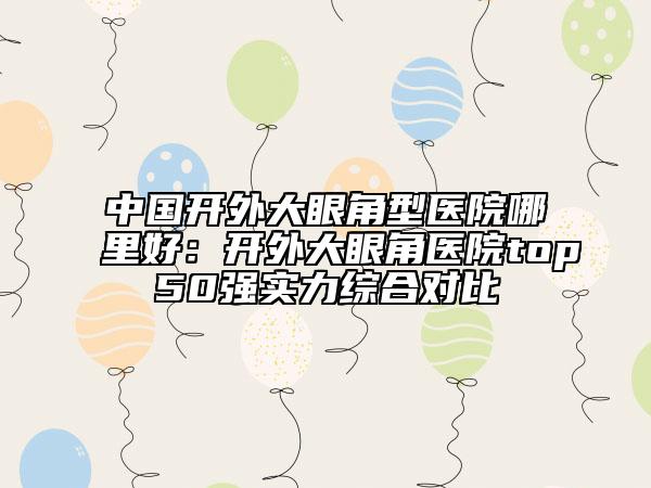 中国开外大眼角型医院哪里好：开外大眼角医院top50强实力综合对比