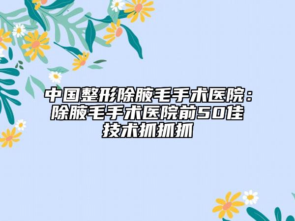 中国整形除腋毛手术医院：除腋毛手术医院前50佳技术抓抓抓