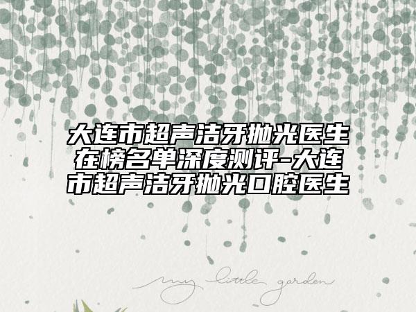 大连市超声洁牙抛光医生在榜名单深度测评-大连市超声洁牙抛光口腔医生