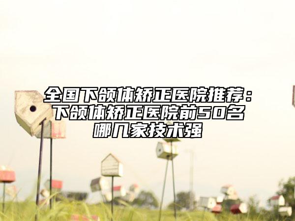 全国下颌体矫正医院推荐：下颌体矫正医院前50名哪几家技术强