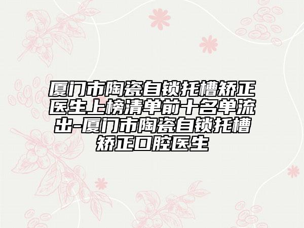 厦门市陶瓷自锁托槽矫正医生上榜清单前十名单流出-厦门市陶瓷自锁托槽矫正口腔医生