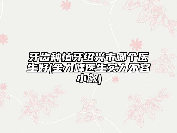牙齿种植牙绍兴市哪个医生好(金力峰医生实力不容小觑)
