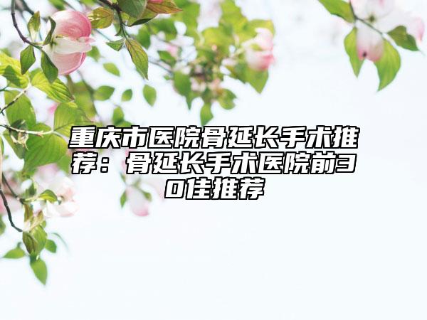 重庆市医院骨延长手术推荐：骨延长手术医院前30佳推荐