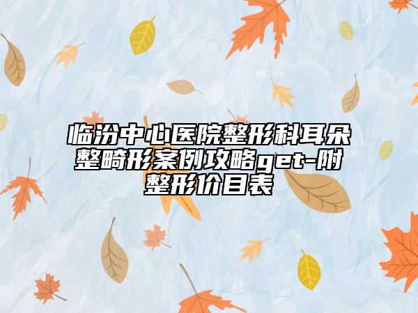 临汾中心医院整形科耳朵整畸形案例攻略get-附整形价目表