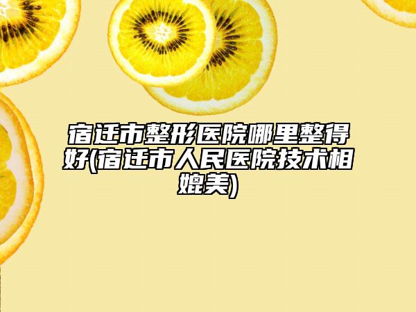宿迁市整形医院哪里整得好(宿迁市人民医院技术相媲美)