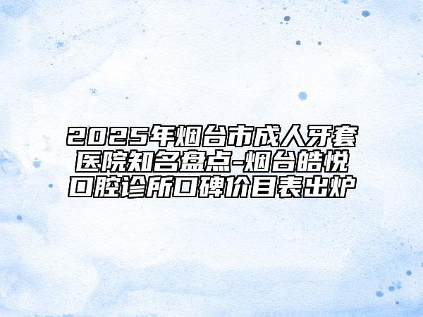 2025年烟台市成人牙套医院知名盘点-烟台皓悦口腔诊所口碑价目表出炉