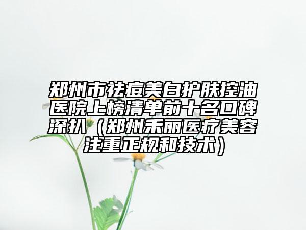 郑州市祛痘美白护肤控油医院上榜清单前十名口碑深扒（郑州禾丽医疗美容注重正规和技术）