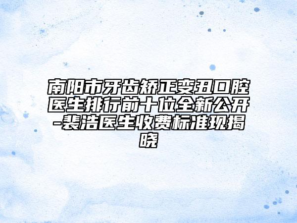 南阳市牙齿矫正变丑口腔医生排行前十位全新公开-裴浩医生收费标准现揭晓