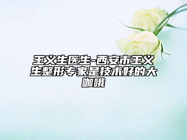 王义生医生-西安市王义生整形专家是技术好的大咖哦
