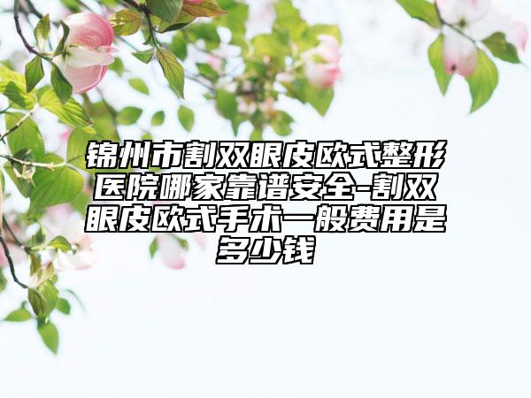 锦州市割双眼皮欧式整形医院哪家靠谱安全-割双眼皮欧式手术一般费用是多少钱