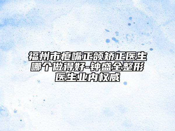 福州市瘪嘴正颌矫正医生哪个做得好-钟盛全整形医生业内权威