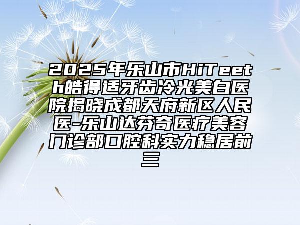 2025年乐山市HiTeeth皓得适牙齿冷光美白医院揭晓成都天府新区人民医-乐山达芬奇医疗美容门诊部口腔科实力稳居前三