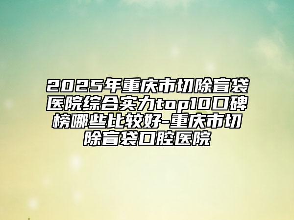 2025年重庆市切除盲袋医院综合实力top10口碑榜哪些比较好-重庆市切除盲袋口腔医院