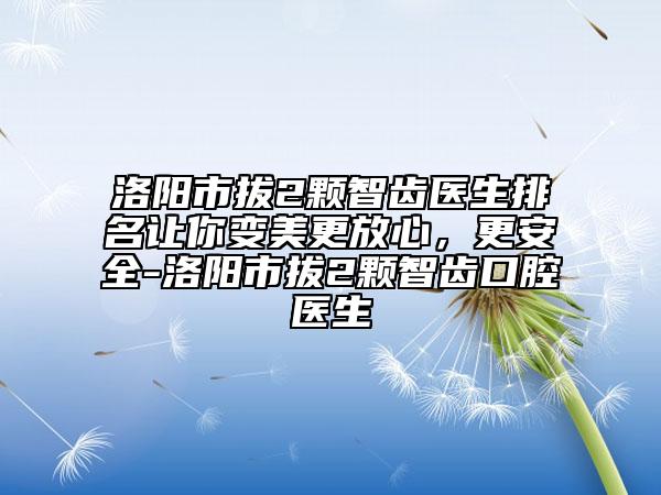 洛阳市拔2颗智齿医生排名让你变美更放心，更安全-洛阳市拔2颗智齿口腔医生