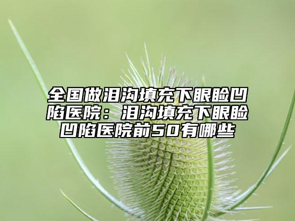 全国做泪沟填充下眼睑凹陷医院：泪沟填充下眼睑凹陷医院前50有哪些