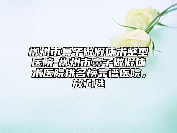 郴州市鼻子做假体术整型医院-郴州市鼻子做假体术医院排名榜靠谱医院，放心选