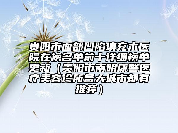 贵阳市面部凹陷填充术医院在榜名单前十详细榜单更新（贵阳市南明康馨医疗美容诊所各大城市都有推荐）