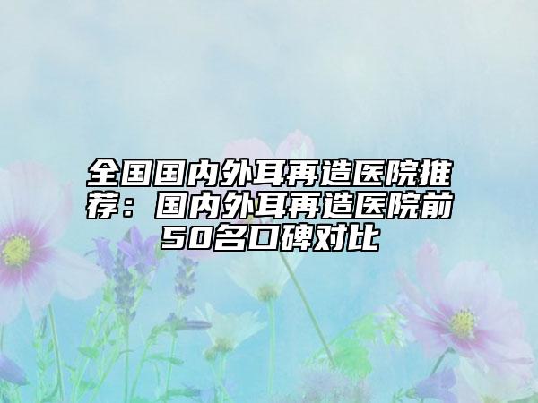 全国国内外耳再造医院推荐：国内外耳再造医院前50名口碑对比