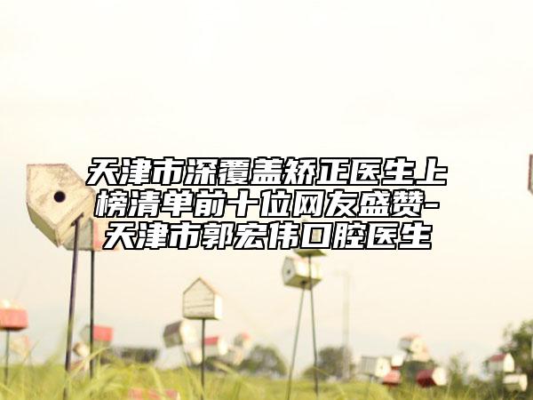天津市深覆盖矫正医生上榜清单前十位网友盛赞-天津市郭宏伟口腔医生