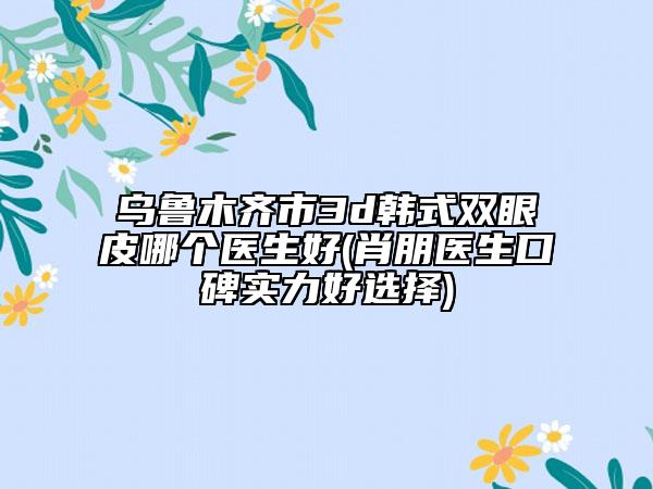乌鲁木齐市3d韩式双眼皮哪个医生好(肖朋医生口碑实力好选择)