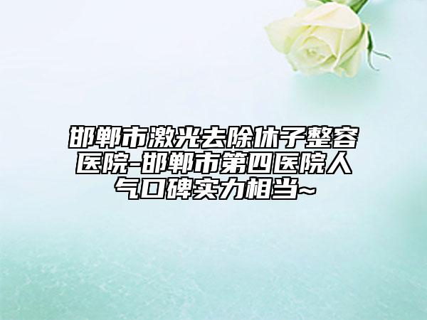 邯郸市激光去除休子整容医院-邯郸市第四医院人气口碑实力相当~