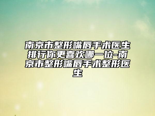 南京市整形嘴唇手术医生排行你更喜欢哪一位-南京市整形嘴唇手术整形医生