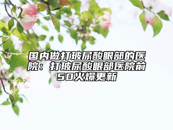 国内做打玻尿酸眼部的医院：打玻尿酸眼部医院前50火爆更新