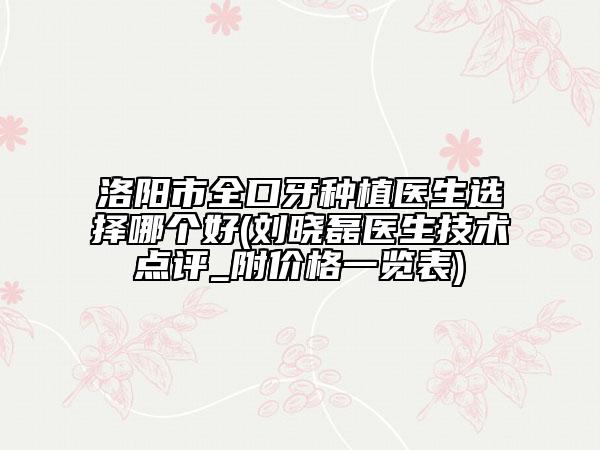 洛阳市全口牙种植医生选择哪个好(刘晓磊医生技术点评_附价格一览表)