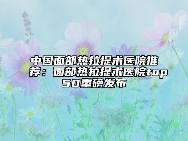 中国面部热拉提术医院推荐：面部热拉提术医院top50重磅发布
