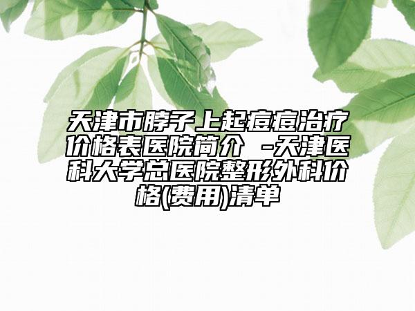 天津市脖子上起痘痘治疗价格表医院简介 -天津医科大学总医院整形外科价格(费用)清单