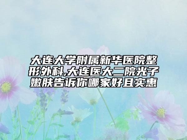 大连大学附属新华医院整形外科,大连医大二院光子嫩肤告诉你哪家好且实惠