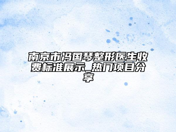 南京市冯国琴整形医生收费标准展示_热门项目分享