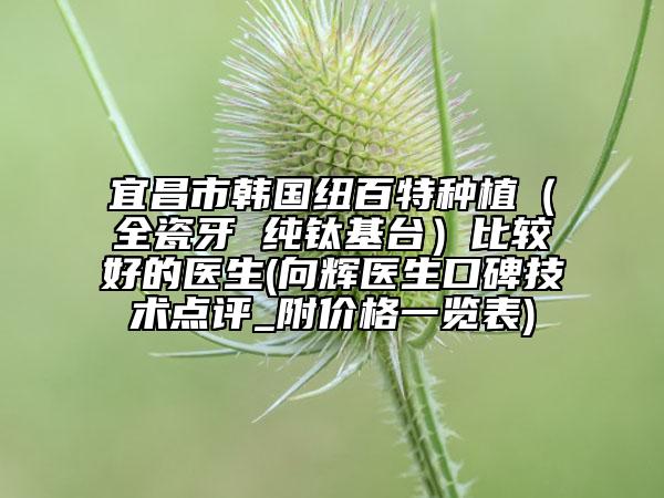 宜昌市韩国纽百特种植（全瓷牙 纯钛基台）比较好的医生(向辉医生口碑技术点评_附价格一览表)
