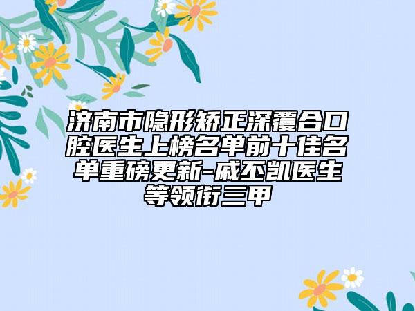 济南市隐形矫正深覆合口腔医生上榜名单前十佳名单重磅更新-戚丕凯医生等领衔三甲