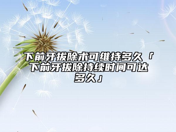 下前牙拔除术可维持多久「下前牙拔除持续时间可达多久」