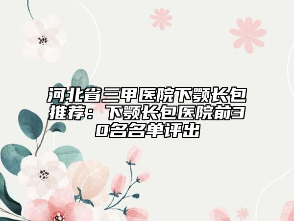 河北省三甲医院下颚长包推荐：下颚长包医院前30名名单评出