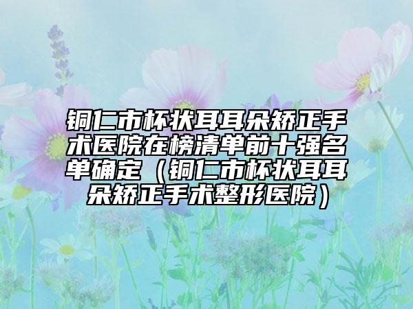 铜仁市杯状耳耳朵矫正手术医院在榜清单前十强名单确定（铜仁市杯状耳耳朵矫正手术整形医院）