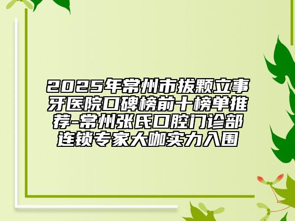 2025年常州市拔颗立事牙医院口碑榜前十榜单推荐-常州张氏口腔门诊部连锁专家大咖实力入围