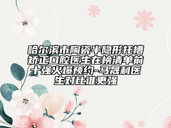 哈尔滨市陶瓷半隐形托槽矫正口腔医生在榜清单前十强火爆预约-马晟利医生对比谁更强
