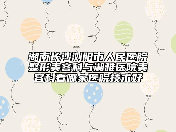 湖南长沙浏阳市人民医院整形美容科与湘雅医院美容科看哪家医院技术好