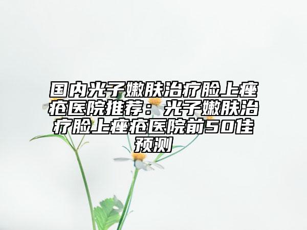 国内光子嫩肤治疗脸上痤疮医院推荐：光子嫩肤治疗脸上痤疮医院前50佳预测