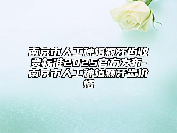 南京市人工种植颗牙齿收费标准2025官方发布-南京市人工种植颗牙齿价格