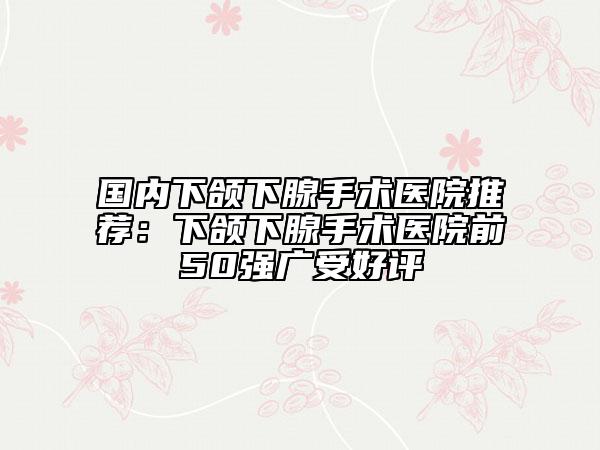 国内下颌下腺手术医院推荐：下颌下腺手术医院前50强广受好评