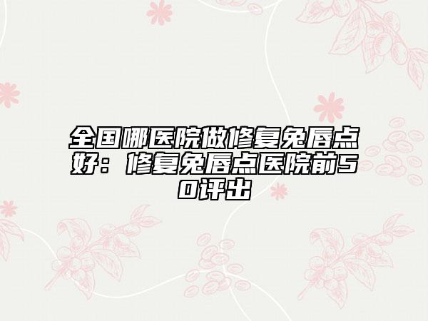 全国哪医院做修复兔唇点好：修复兔唇点医院前50评出