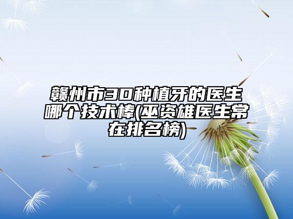 赣州市3D种植牙的医生哪个技术棒(巫资雄医生常在排名榜)