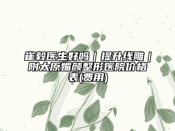 崔毅医生好吗｜提升线雕｜附太原媚颜整形医院价格表(费用)