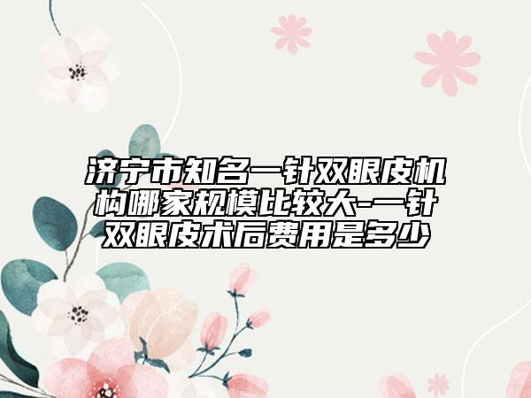 济宁市知名一针双眼皮机构哪家规模比较大-一针双眼皮术后费用是多少