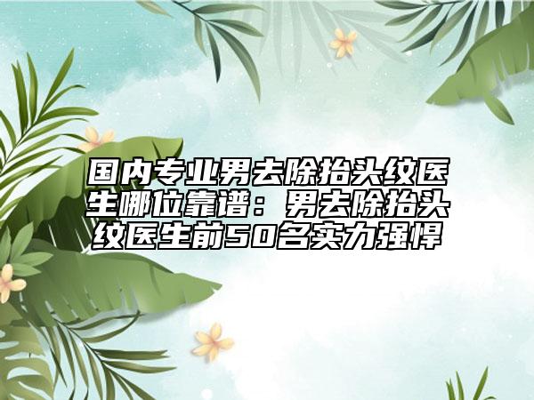 国内专业男去除抬头纹医生哪位靠谱：男去除抬头纹医生前50名实力强悍