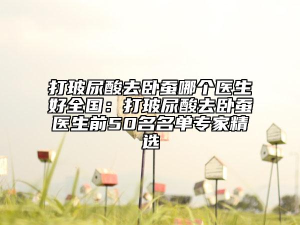 打玻尿酸去卧蚕哪个医生好全国：打玻尿酸去卧蚕医生前50名名单专家精选